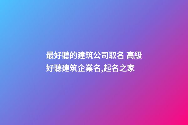 最好聽的建筑公司取名 高級好聽建筑企業名,起名之家-第1張-公司起名-玄機派